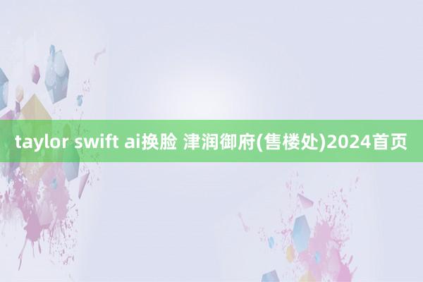 taylor swift ai换脸 津润御府(售楼处)2024首页